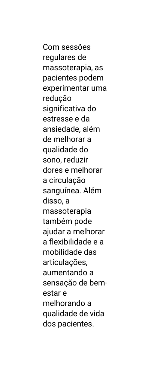 Com sessões regulares de massoterapia as pacientes podem experimentar uma redução significativa do estresse e da ansiedade além de melhorar a qualidade do sono reduzir dores e melhorar a circulação sanguínea Além disso a massoterapia também pode ajudar a melhorar a flexibilidade e a mobilidade das articulações aumentando a sensação de bem estar e melhorando a qualidade de vida dos pacientes